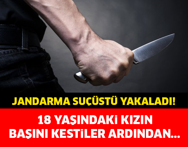 JANDARMA SUÇÜSTÜ YAKALADI! 18 YAŞINDAKİ KIZIN BAŞINI KESTİLER ARDINDAN...
