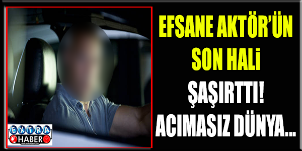 EFSANE AKTÖRÜN SON HALİ ŞAŞIRTTI !