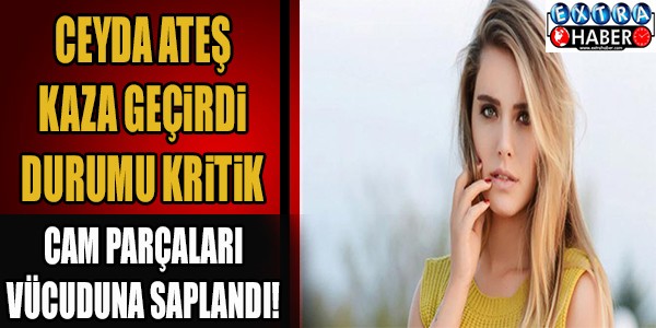 CEYDA ATEŞ KAZA GEÇİRDİ DURUMU KRİTİK! CAM PARÇALARI VÜCUDUNA SAPLANDI...