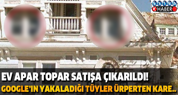 EV APAR TOPAR SATIŞA ÇIKARILDI! GOOGLE’IN YAKALADIĞI TÜYLER ÜRPERTEN KARE..