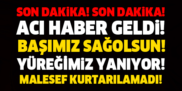 SON DAKİKA! BAŞIMIZ SAĞOLSUN! KURTARILAMADI! SON DAKİKA!