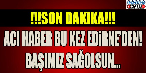 ACI HABER BU KEZ EDİRNE'DEN! BAŞIMIZ SAĞOLSUN...