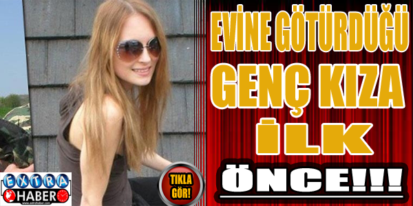 Evine götürdüğü genç kızı ilk önce!!!
