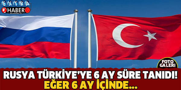 RUSYA TÜRKİYE'YE 6 AY SÜRE TANIDI!