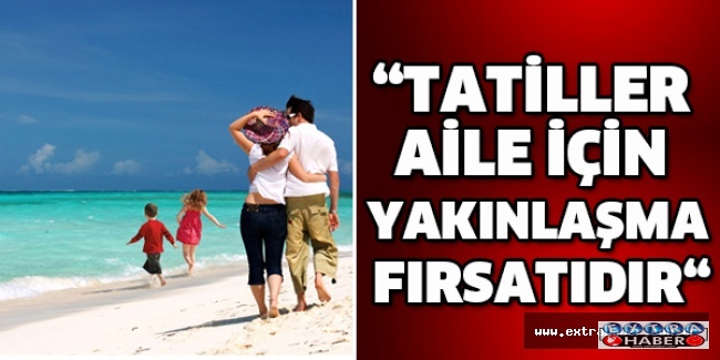 “TATİLLER AİLE İÇİN YAKINLAŞMA FIRSATIDIR“