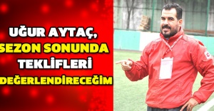 UĞUR AYTAÇ, SEZON SONUNDA TEKLİFLERİ DEĞERLENDİRECEĞİM