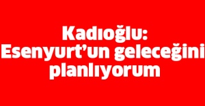 Kadıoğlu: Esenyurt’un geleceğini planlıyorum