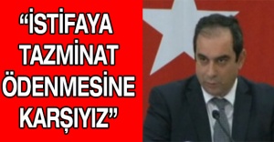 “İstifaya tazminat ödenmesine karşıyız”